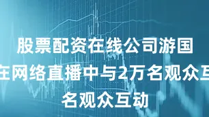 股票配资在线公司游国春在网络直播中与2万名观众互动