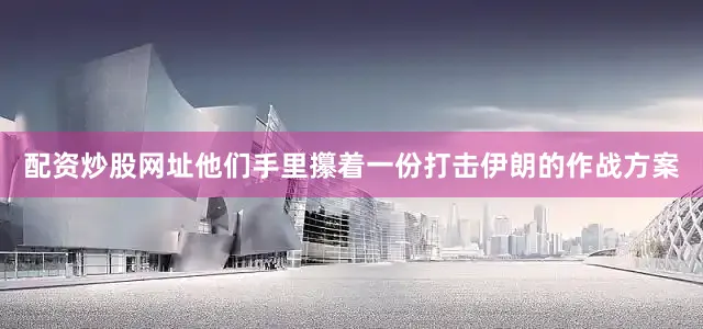配资炒股网址他们手里攥着一份打击伊朗的作战方案
