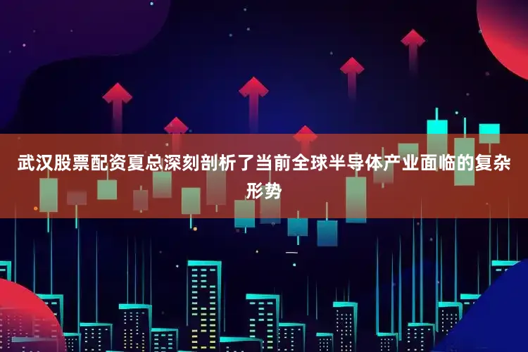 武汉股票配资夏总深刻剖析了当前全球半导体产业面临的复杂形势