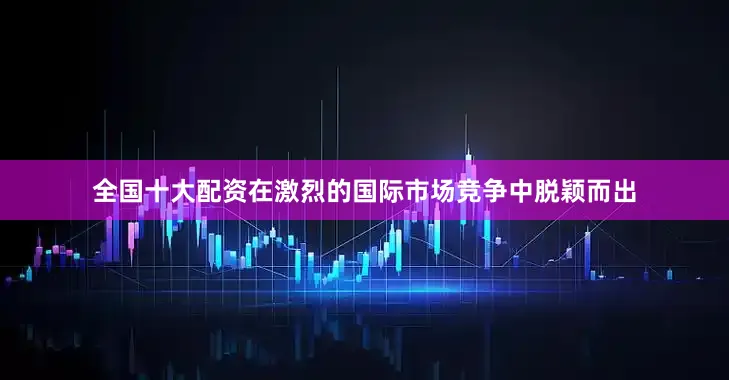 全国十大配资在激烈的国际市场竞争中脱颖而出