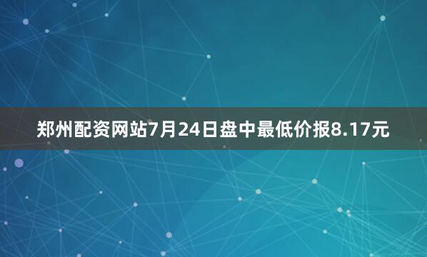 郑州配资网站7月24日盘中最低价报8.17元