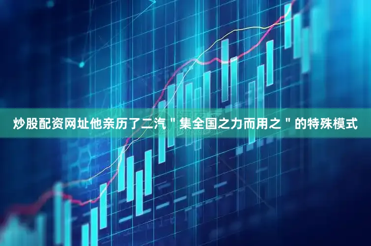 炒股配资网址他亲历了二汽＂集全国之力而用之＂的特殊模式