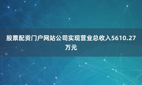 股票配资门户网站公司实现营业总收入5610.27万元