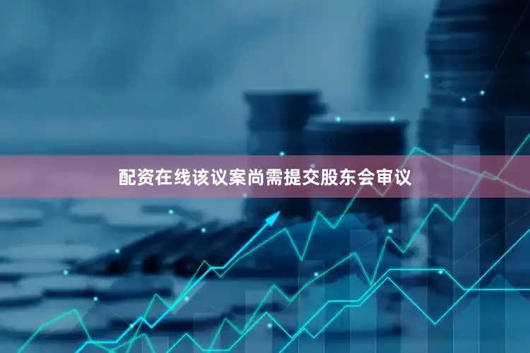 配资在线该议案尚需提交股东会审议