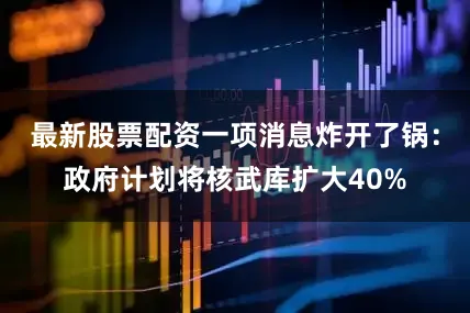 最新股票配资一项消息炸开了锅：政府计划将核武库扩大40%
