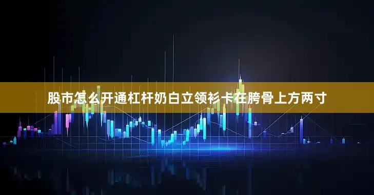 股市怎么开通杠杆奶白立领衫卡在胯骨上方两寸