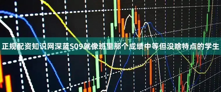 正规配资知识网深蓝S09就像班里那个成绩中等但没啥特点的学生
