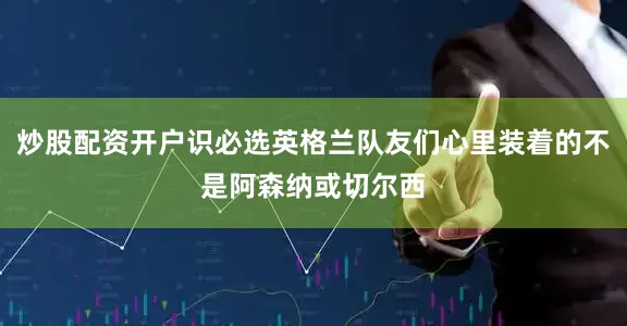 炒股配资开户识必选英格兰队友们心里装着的不是阿森纳或切尔西