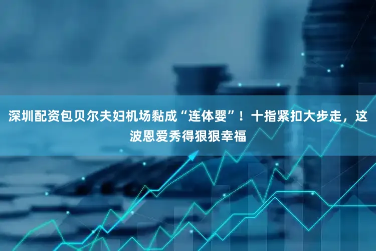 深圳配资包贝尔夫妇机场黏成“连体婴”！十指紧扣大步走，这波恩爱秀得狠狠幸福