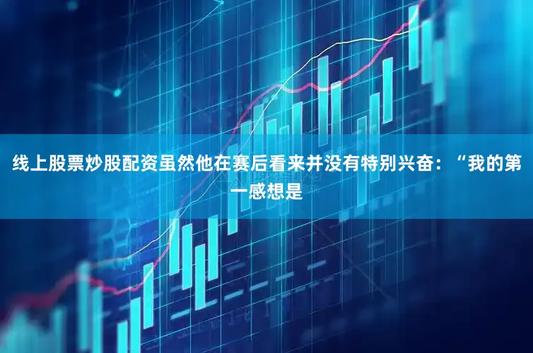 线上股票炒股配资虽然他在赛后看来并没有特别兴奋：“我的第一感想是